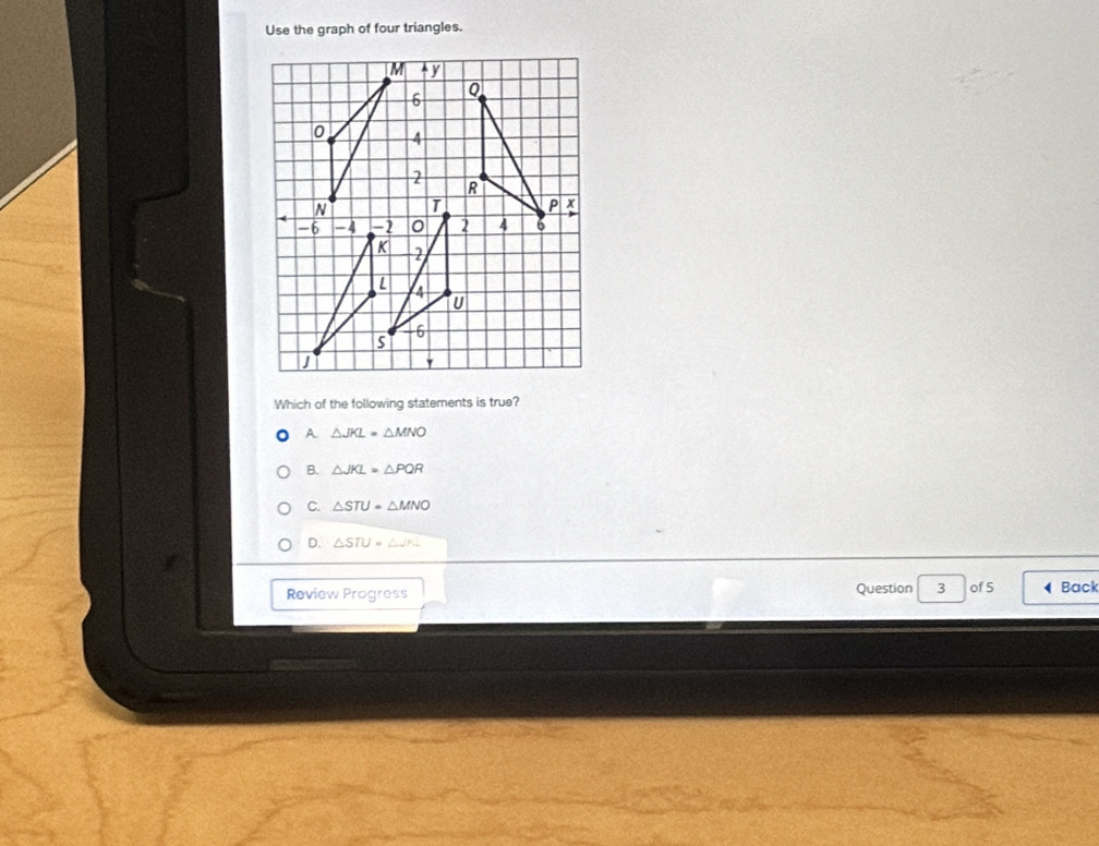 Use the graph of four triangles.
Which of the following statements is true?
A △ JKL=△ MNO
B. △ JKL=△ PQR
C. △ STU=△ MNO
D. △ STU=△ JKL
Review Progress Question 3 of 5 Back