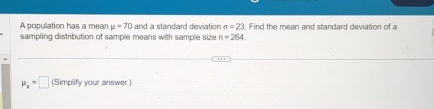 A population has a mean mu =70 and a standard deviation sigma =23. Find the mean and standard deviation of a 
sampling distribution of sample means with sample size n=264
P_x=□ (Simplify your answer.)