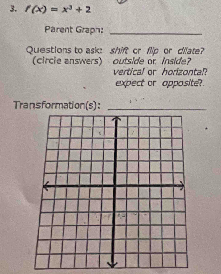 f(x)=x^3+2
Pärent Graph:_ 
Questions to ask: shift or flip or dilate? 
(circle answers) outside or inside? 
vertical or horizontal? 
expect or opposite? 
Transformation(s):_