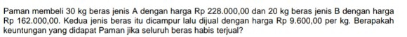 Paman membeli 30 kg beras jenis A dengan harga Rp 228.000,00 dan 20 kg beras jenis B dengan harga
Rp 162.000,00. Kedua jenis beras itu dicampur lalu dijual dengan harga Rp 9.600,00 per kg. Berapakah 
keuntungan yang didapat Paman jika seluruh beras habis terjual?