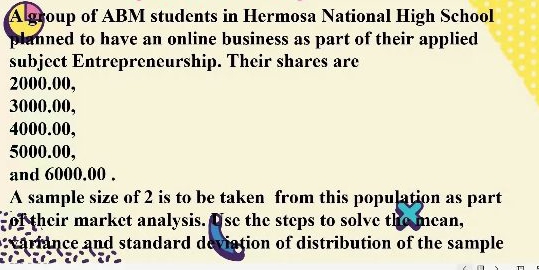 A group of ABM students in Hermosa National High School 
planned to have an online business as part of their applied 
subject Entrepreneurship. Their shares are
2000.00,
3000.00,
4000.00,
5000.00, 
and 6000.00. 
A sample size of 2 is to be taken from this population as part 
of their market analysis. Use the steps to solve the mean, 
variance and standard deviation of distribution of the sample