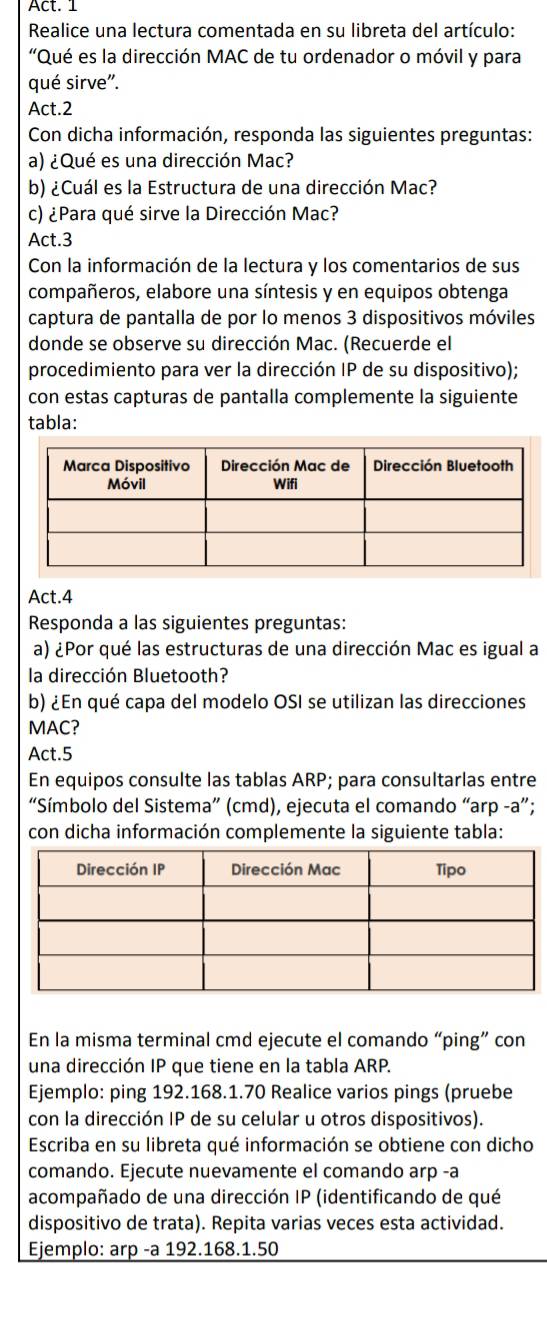 Act. 1
Realice una lectura comentada en su libreta del artículo:
'Qué es la dirección MAC de tu ordenador o móvil y para
qué sirve'.
Act.2
Con dicha información, responda las siguientes preguntas:
a) ¿Qué es una dirección Mac?
b) ¿Cuál es la Estructura de una dirección Mac?
c) ¿Para qué sirve la Dirección Mac?
Act.3
Con la información de la lectura y los comentarios de sus
compañeros, elabore una síntesis y en equipos obtenga
captura de pantalla de por lo menos 3 dispositivos móviles
donde se observe su dirección Mac. (Recuerde el
procedimiento para ver la dirección IP de su dispositivo);
con estas capturas de pantalla complemente la siguiente
tabla:
Act.4
Responda a las siguientes preguntas:
a) ¿Por qué las estructuras de una dirección Mac es igual a
la dirección Bluetooth?
b) ¿En qué capa del modelo OSI se utilizan las direcciones
MAC?
Act.5
En equipos consulte las tablas ARP; para consultarlas entre
“Símbolo del Sistema” (cmd), ejecuta el comando “arp -a”;
con dicha información complemente la siguiente tabla:
En la misma terminal cmd ejecute el comando “ping” con
una dirección IP que tiene en la tabla ARP.
Ejemplo: ping 192.168.1.70 Realice varios pings (pruebe
con la dirección IP de su celular u otros dispositivos).
Escriba en su libreta qué información se obtiene con dicho
comando. Ejecute nuevamente el comando arp -a
acompañado de una dirección IP (identificando de qué
dispositivo de trata). Repita varias veces esta actividad.
Ejemplo: arp -a 192.168.1.50