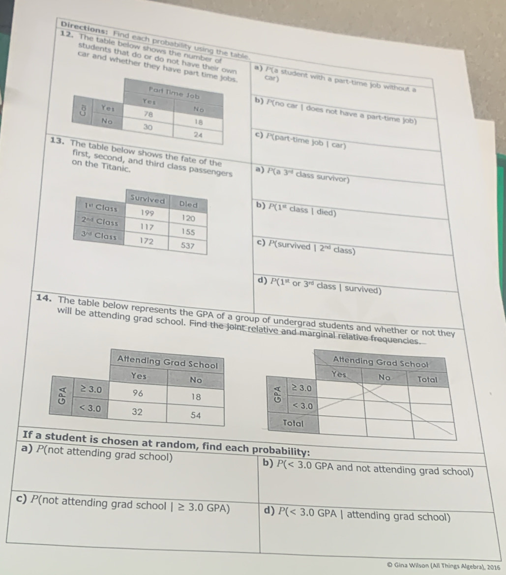 Directions: Find each probability using the table.
students that do or do not have their own
12. The table below shows the number of a) P( a student with a part-time job without a
car and whether they have pa car)
b) P(no car | does not have a part-time job)
c) P(part-time job | car)
1low shows the fate of the a) P(a3^(nd) class survivor)
first, second, and third class passengers
on the Titanic.
b) P(1^(st) class | died)
c) P(survived |2^(nd) class)
d) P(1^(st) or 3^(rd) class | survived)
14. The table below represents the GPA of a group of undergrad students and whether or not they
will be attending grad school. Find the joint relative and marginal relative frequencies.
 
If a student is chosen at random, find each probability:
a) P(not attending grad school) and not attending grad school)
b) P(<3.0GPA
c) P(not attending grad school |≥ 3.0GPA) d) P(<3.0GPA| attending grad school)
© Gina Wilson (All Things Algebra), 2016