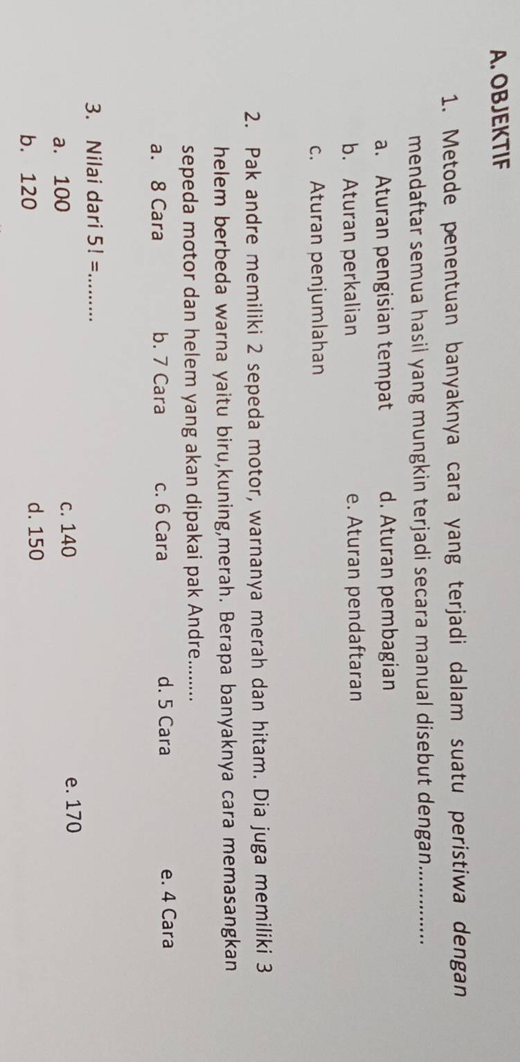 OBJEKTIF
1. Metode penentuan banyaknya cara yang terjadi dalam suatu peristiwa dengan
mendaftar semua hasil yang mungkin terjadi secara manual disebut dengan._
a. Aturan pengisian tempat d. Aturan pembagian
b. Aturan perkalian e. Aturan pendaftaran
c. Aturan penjumlahan
2. Pak andre memiliki 2 sepeda motor, warnanya merah dan hitam. Dia juga memiliki 3
helem berbeda warna yaitu biru,kuning,merah. Berapa banyaknya cara memasangkan
sepeda motor dan helem yang akan dipakai pak Andre.......
a. 8 Cara b. 7 Cara c. 6 Cara d. 5 Cara
e. 4 Cara
3. Nilai dari 5!= _
a. 100 c. 140 e. 170
b. 120 d. 150