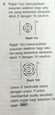 Rajah 1(a) menunjukkan 
susunan elektron bagi satu 
ion yang terbentuk daripada 
atom E dengan 14 neutron. 
Rajah 1(a) 
Rajah 1(b) menunjukkan 
susunan elektron bagi satu 
ion yang terbentuk daripada 
atom Y dengan 16 neutron. 
Rajah 1(b) 
Unsur E bertindak balas 
dengan unsur Y untuk 
membentuk suatu sebatian. 
Jisim molar bagi sebatian ini 
ialah KBAT