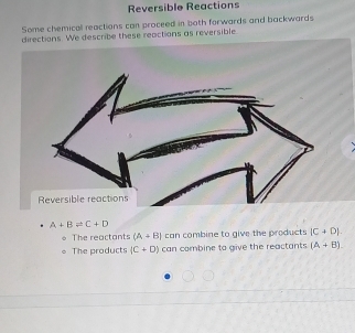 Reversible Reactions
Some chemicall reactions can proceed in both forwards and backwards
directions. We describe these reactions as reversible.
A+B!= C+D
The reactants (A+B) can combine to give the products (C+D).
The products (C+D) can combine to give the reactants (A+B).