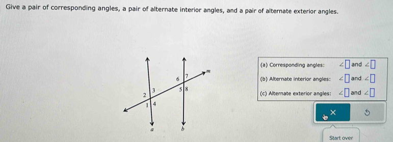 Give a pair of corresponding angles, a pair of alternate interior angles, and a pair of alternate exterior angles. 
(a) Corresponding angles: ∠ □ and ∠ □
(b) Alternate interior angles: ∠ | and ∠ □
(c) Alternate exterior angles: ∠ □ and ∠ □
× 
Start over