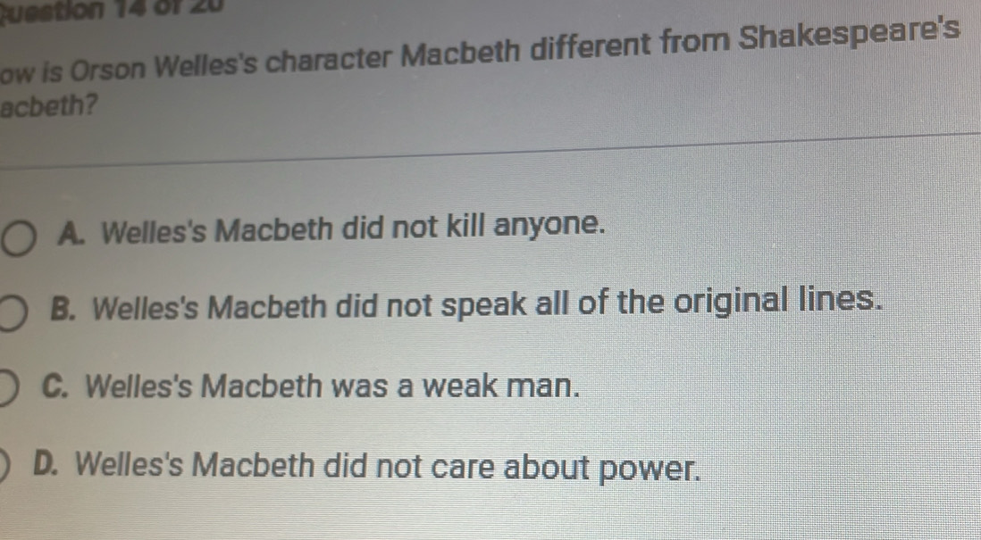 ow is Orson Welles's character Macbeth different from Shakespeare's
acbeth?
A. Welles's Macbeth did not kill anyone.
B. Welles's Macbeth did not speak all of the original lines.
C. Welles's Macbeth was a weak man.
D. Welles's Macbeth did not care about power.