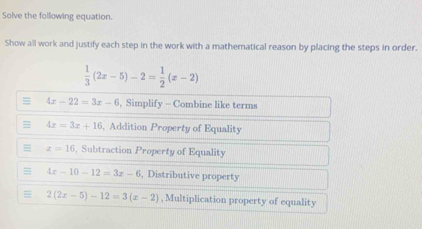 Solve the following equation. 
Show all work and justify each step in the work with a mathematical reason by placing the steps in order.
 1/3 (2x-5)-2= 1/2 (x-2)
= 4x-22=3x-6 , Simplify - Combine like terms 
= 4x=3x+16 , Addition Property of Equality 
= x=16 , Subtraction Property of Equality
4x-10-12=3x-6 , Distributive property
2(2x-5)-12=3(x-2) , Multiplication property of equality