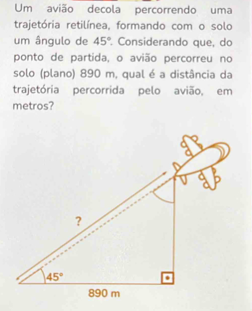 Um avião decola percorrendo uma
trajetória retilínea, formando com o solo
um ângulo de 45° Considerando que, do
ponto de partida, o avião percorreu no
solo (plano) 890 m, qual é a distância da
trajetória percorrida pelo avião, em
metros?