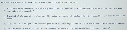 Which of the following story contexts can be represented by the expression 5/6!= 1/t) ?
A pitcher of lemonade was 5/6 full when she grabbed it from the refrigerator. After pouring 1/6 of the pitcher into her glass. How much
lemonade is left in the pitcher?
lunch? Ruby had 1/6 of a pizza leftover after dinner. The next day at lunchtime, she ate 5/6 of the leftover pizza. How much pizza did she eat for
Jordan had 5/6 of a bag of candy. Penelope gave Jordan 1/6 of her bag of candy. What is the total amount of candy that Jordan has now?
A nature trail is 5/6 mile long. There are information markers every 1/5 mile. Hew many information markers are there?