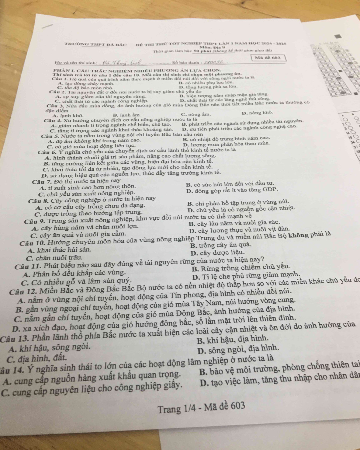 trường thPt đà bảc Để thI thứ tớt Nghiệp ThHPt Làn 1 năm HọC 2024 - 2025
Môn: Địa li
Thời gian lâm bài: 50 phút (không kể thời gian giao đề)
Mã đề 603
Họ và tên thí sinh: số háo dan
phân L câu trác nghiệm nhiệu phương án lựa chọn.
Thí sinh trã lời từ câu 1 đến câu 18. Mỗi câu thí sinh chỉ chọn một phương án.
Cầu 1. Hệ quả của quá trình xâm thực mạnh ở miền đồi núi đổi với sông ngôi nước ta là
A. tạo dòng chảy mạnh. B. có nhiều phụ lưu lớn
C. tốc độ bảo mòn nhỏ. D. tổng lượng phù sa lớn
Câu 2. Tài nguyên đất ở đồi núi nước ta bị suy giảm chủ yếu do
A. sự suy giảm của tài nguyên rừng. B. hiện tượng xâm nhập mặn gia tăng.
C. chất thải từ các ngành công nghiệp D. chất thải từ các làng nghề thủ công.
Cầu 3. Nửa đầu mùa đồng, do ảnh hưởng của gió mùa Đông Bắc nên thời tiết miên Bắc nước ta thường có
đặc điểm
A. lanh khô. B. lạnh ẩm. C. nóng ẩm. D. nóng khô.
Câu 4. Xu hướng chuyển dịch cơ cấu cộng nghiệp nước ta là
A. giảm nhanh tỉ trọng ngành chế biến, chế tạo. B. phát triển các ngành sử dụng nhiều tài nguyên.
C. tăng tỉ trọng các ngành khai thác khoáng sản. D. ưu tiên phát triển các ngành công nghệ cao.
ǒ
Câu 5. Nước ta nằm trong vùng nội chí tuyến Bắc bán cầu nên
4
A. độ ẩm không khí trong năm cao. B. có nhiệt độ trung bình năm cao.
35
C. có gió mùa hoạt động liên tục. D. lượng mưa phân hóa theo mùa. 36
Câu 6. Ý nghĩa chủ yếu của chuyển dịch cơ cấu lãnh thổ kinh tế nước ta là 37
A. hình thành chuỗi giá trị sản phẩm, nâng cao chất lượng sống.
B. tăng cường liên kết giữa các vùng, hiện đại hóa nền kinh tế.
C. khai thác tối đa tự nhiên, tạo động lực mới cho nền kinh tế.
D. sử dụng hiệu quả các nguồn lực, thúc đẩy tăng trưởng kinh tế.
Câu 7. Đô thị nước ta hiện nay
A. tỉ suất sinh cao hơn nông thôn. B. có sức hút lớn đối với đầu tư.
C. chủ yếu sản xuất nông nghiệp. D. đóng góp rất ít vào tổng GDP.
Câu 8. Cây cộng nghiệp ở nước ta hiện nay
A. có cơ cấu cây trồng chưa đa dạng. B. chỉ phân bố tập trung ở vùng núi.
C. được trồng theo hướng tập trung. D. chủ yếu là có nguồn gốc cận nhiệt.
Câu 9. Trong sản xuất nông nghiệp, khu vực đồi núi nước ta có thế mạnh về
A. cây hàng năm và chăn nuôi lợn. B. cây lâu năm và nuôi gia súc.
C. cây ăn quả và nuôi gia cầm. D. cây lương thực và nuôi vịt đàn.
Câu 10. Hướng chuyên môn hóa của vùng nông nghiệp Trung du và miền núi Bắc Bộ không phải là
A. khai thác hải sản. B. trồng cây ăn quả.
C. chăn nuôi trâu. D. cây dược liệu.
Câu 11. Phát biểu nào sau đây đúng về tài nguyên rừng của nước ta hiện nay?
A. Phân bố đều khắp các vùng. B. Rừng trồng chiếm chủ yếu.
C. Có nhiều gỗ và lâm sản quý. D. Tỉ lệ che phủ rừng giảm mạnh,
Câu 12. Miền Bắc và Đông Bắc Bắc Bộ nước ta có nền nhiệt độ thắp hơn so với các miền khác chủ yếu do
A. nằm ở vùng nội chí tuyến, hoạt động của Tín phong, địa hình có nhiều đồi núi.
B. gần vùng ngoại chí tuyến, hoạt động của gió mùa Tây Nam, núi hướng vòng cung.
C. nằm gần chí tuyến, hoạt động của gió mùa Đông Bắc, ảnh hưởng của địa hình.
D. xa xích đạo, hoạt động của gió hướng đông bắc, số lần mặt trời lên thiên đinh.
Câu 13. Phần lãnh thổ phía Bắc nước ta xuất hiện các loài cây cận nhiệt và ôn đới do ảnh hưởng của
A. khí hậu, sông ngòi. B. khí hậu, địa hình.
C. địa hình, đất. D. sông ngòi, địa hình.
lầu 14. Ý nghĩa sinh thái to lớn của các hoạt động lâm nghiệp ở nước ta là
A. cung cấp nguồn hàng xuất khẩu quan trọng.  B. ảo vệ môi trường, phòng chống thiên tai
C. cung cấp nguyên liệu cho công nghiệp giấy.  D. tạo việc làm, tăng thu nhập cho nhân dân
Trang 1/4 - Mã đề 603