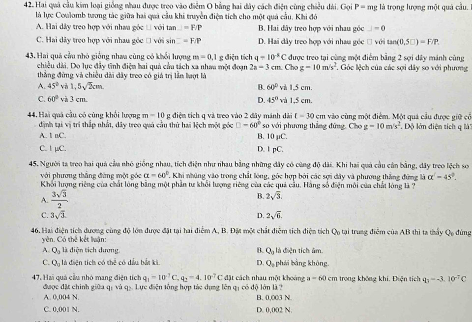Hai quả cầu kim loại giống nhau được treo vào điểm O bằng hai dây cách điện cùng chiều dài. Gọi P= mg là trọng lượng một quả cầu.
là lực Coulomb tương tác giữa hai quả cầu khi truyền điện tích cho một quả cầu. Khi đó
A. Hai dây treo hợp với nhau góc Đ với tan _ =F/P B. Hai dây treo hợp với nhau góc _ =0
C. Hai dây treo hợp với nhau góc Đ với sin =F/P D. Hai dây treo hợp với nhau góc ồ với tan (0,5□ )=F/P.
43. Hai quâ cầu nhỏ giống nhau cùng có khối lượng m=0,1g điện tích q=10^(-8)C * được treo tại cùng một điểm bằng 2 sợi dây mảnh cùng
chiều dài. Do lực đầy tĩnh điện hai quả cầu tách xa nhau một đoạn 2a=3cm. Cho g=10m/s^2.  Góc lệch của các sợi dây so với phương
thắng đứng và chiều dài dây treo có giá trị lần lượt là
A. 45° và 1,5sqrt(2)cm. B. 60° và 1,5 cm.
C. 60° và 3 cm. D. 45° và 1,5 cm.
44. Hai quả cầu có cùng khối lượng m=10 g điện tích q và treo vào 2 dây mánh dài t=30cm vào cùng một điểm. Một quả cầu được giữ cổ
định tại vị trí thấp nhất, dây treo quả cầu thứ hai lệch một góc □ =60° so với phương thắng đứng. Cho g=10m/s^2 Độ lớn điện tích q là
A. 1 nC. B. 10 µC.
C. 1 µC. D. 1 pC.
45. Người ta treo hai quả cầu nhỏ giống nhau, tích điện như nhau bằng những dây có cùng độ dài. Khi hai quá cầu cân bằng, dây treo lệch so
với phương thắng đứng một góc alpha =60°. Khi nhúng vào trong chất lông, góc hợp bởi các sợi dây và phương thắng đứng là alpha^(∠)=45°.
Khối lượng riêng của chất lóng bằng một phần tư khổi lượng riêng của các quả cầu. Hằng số điện môi của chất lóng là ?
A.  3sqrt(3)/2 
B. 2sqrt(3).
C. 3sqrt(3). D. 2sqrt(6).
46. Hai điện tích dương cùng độ lớn được đặt tại hai điểm A, B. Đặt một chất điểm tích điện tích Q tại trung điểm của AB thì ta thầy Q_0 đứng
yên. Có thể kết luận:
A. Q_0 là điện tích dương. B. Q_0 là điện tích âm.
C. Q_0 là điện tích có thể có dầu bắt kì. D. Q_0 phái bằng không.
47. Hai quả cầu nhỏ mang điện tích q_1=10^(-7)C,q_2=4.10^(-7)C đặt cách nhau một khoảng a=60cm trong không khí. Điện tích q_3=-3.10^(-7)C
được đặt chính giữa q₁ và q₂. Lực điện tổng hợp tác dụng lên qị có độ lớn là ?
A. 0,004 N. B. 0,003 N.
C. 0,001 N. D. 0,002 N.