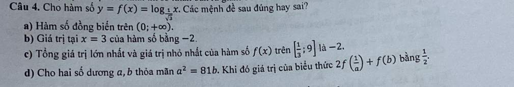 Cho hàm số y=f(x)=log _ 1/sqrt(3) x :. Các mệnh đề sau đúng hay sai?
a) Hàm số đồng biến trên (0;+∈fty ).
b) Giá trị tại x=3 của hàm số bằng −2.
c) Tổng giá trị lớn nhất và giá trị nhỏ nhất của hàm số f(x) trên [ 1/3 ;9] là -2.
d) Cho hai số dương a,b thỏa mãn a^2=81b 0 Khi đó giá trị của biểu thức 2f ( 1/a )+f(b) bằng  1/2 .