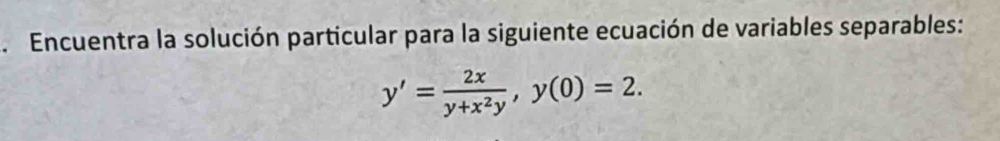 .Encuentra la solución particular para la siguiente ecuación de variables separables:
y'= 2x/y+x^2y , y(0)=2.