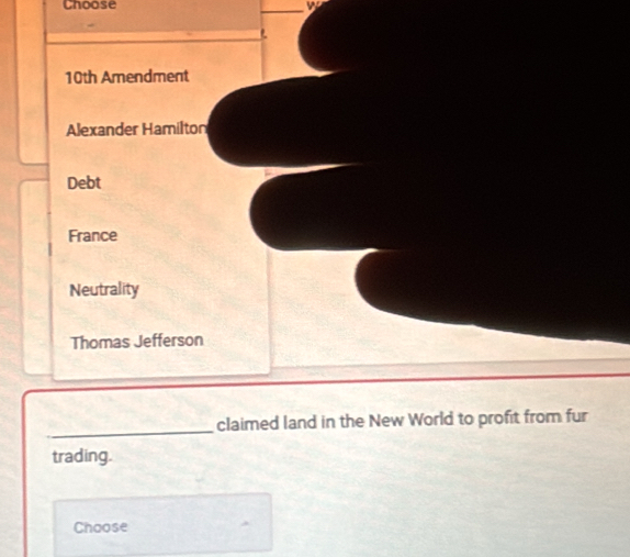 Choose
10th Amendment
Alexander Hamilton
Debt
France
Neutrality
Thomas Jefferson
_
claimed land in the New World to profit from fur
trading.
Choose