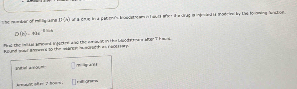 The number of milligrams D(h) of a drug in a patient's bloodstream h hours after the drug is injected is modeled by the following function.
D(h)=40e^(-0.55h)
Find the initial amount injected and the amount in the bloodstream after 7 hours. 
Round your answers to the nearest hundredth as necessary. 
Initial amount: milligrams
Amount after 7 hours : milligrams