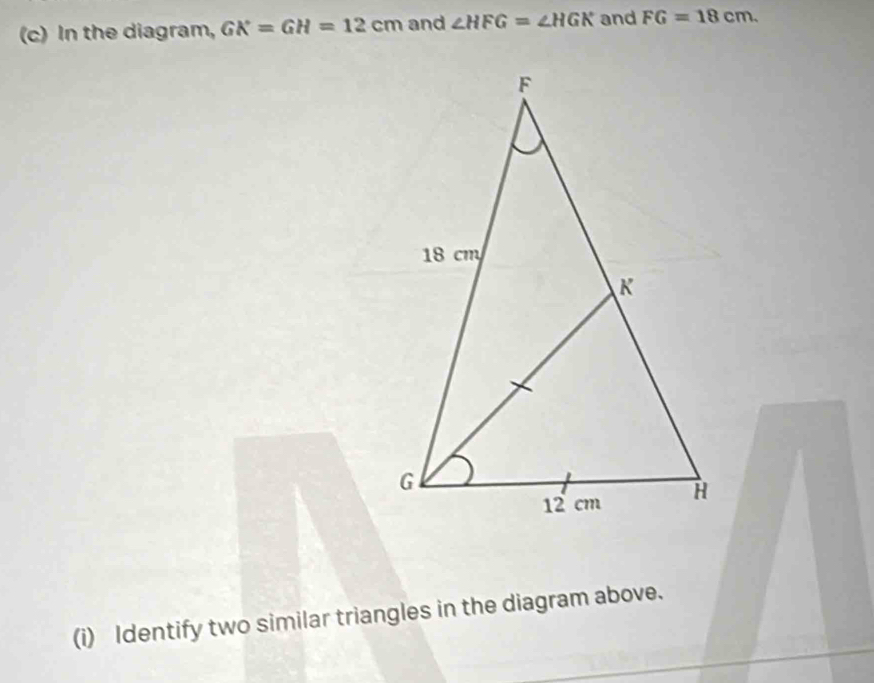 In the diagram, GK=GH=12cm and ∠ HFG=∠ HGK and FG=18cm. 
(i) Identify two similar triangles in the diagram above.