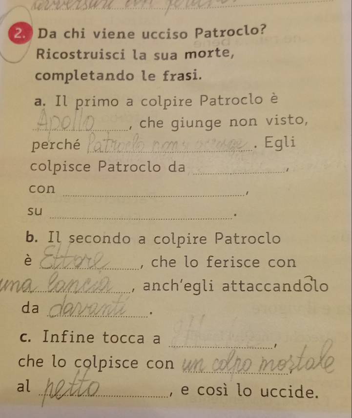 Da chi viene ucciso Patroclo? 
Ricostruisci la sua morte, 
completando le frasi. 
a. Il primo a colpire Patroclo è 
_, che giunge non visto, 
perché _. Egli 
colpisce Patroclo da_ 
1 
con 
_1 
su 
_1 
b. Il secondo a colpire Patroclo 
è _, che lo ferisce con 
_, anch’egli attaccandolo 
da 
_. 
_ 
c. Infine tocca a 
_ 
che lo colpisce con 
al 
_, e così lo uccide.