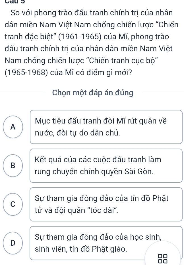 Cau 5
So với phong trào đấu tranh chính trị của nhân
dân miền Nam Việt Nam chống chiến lược "Chiến
tranh đặc biệt" (1961-1965) của Mĩ, phong trào
đấu tranh chính trị của nhân dân miền Nam Việt
Nam chống chiến lược “Chiến tranh cục bộ”
(1965-1968) của Mĩ có điểm gì mới?
Chọn một đáp án đúng
Mục tiêu đấu tranh đòi Mĩ rút quân về
A
nước, đòi tự do dân chủ.
B Kết quả của các cuộc đấu tranh làm
rung chuyển chính quyền Sài Gòn.
C Sự tham gia đông đảo của tín đồ Phật
tử và đội quân “tóc dài”.
D Sự tham gia đông đảo của học sinh,
sinh viên, tín đồ Phật giáo.