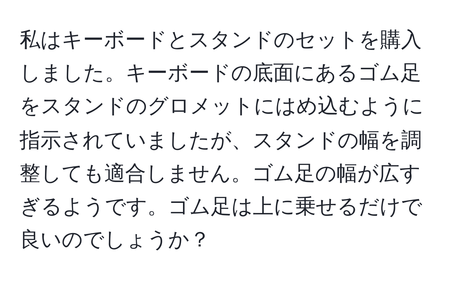 私はキーボードとスタンドのセットを購入しました。キーボードの底面にあるゴム足をスタンドのグロメットにはめ込むように指示されていましたが、スタンドの幅を調整しても適合しません。ゴム足の幅が広すぎるようです。ゴム足は上に乗せるだけで良いのでしょうか？