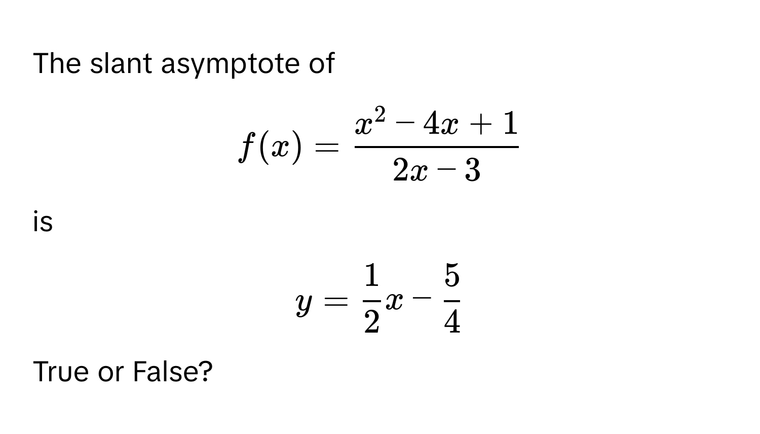 The slant asymptote of  
$f(x) = fracx^(2 - 4x + 1)2x - 3$  
is  
$y =  1/2 x -  5/4 $.  
True or False?