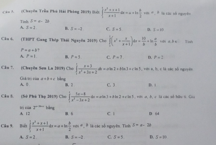 Cầu 5. (Chuyên Trần Phú Hải Phòng 2019) Biết ∈tlimits _3^(5frac x^2)+x+1x+1dx=a+ln  b/2  với a, b là các số nguyên° 
Tinh S=a-2b
A. S=2. B. S=-2. C. S=5. D. S=10. 
Câu 6. (THPT Gang Thép Thái Nguyên 2019) Cho ∈tlimits _1^(2(x^2)+ x/x+1 )dx= 10/b +ln  a/b  với a. b∈ □ Tinh
P=a+b ?
A. P=1. B. P=5. C. P=7. D. P=2
Câu 7. (Chuyên Sơn La 2019) Cho ∈tlimits _1^(3frac x+3)x^2+3x+2dx=aln 2+bln 3+cln 5 , với a, b, c là các sổ nguyên
Giá trị của a+b+c bằng
A. 0. B. 2. C. 3 D. 1
Câu 8. (Sở Phú Thọ 2019) Cho ∈tlimits _3^(4frac 5x-8)x^2-3x+2dx=aln 3+bln 2+cln 5 , với a, b, c là các số hữu ti. Giả
trj cia2^(a-3b+c) bằng
A. 12 B. 6 C. 1 D. 64
Câu 9. Biết ∈tlimits _3^(5frac x^2)+x+1x+1dx=a+ln  b/2  với α , b là các số nguyên. Tính S=a-2b
A. S=2. B. S=-2. C. S=5. D. S=10.