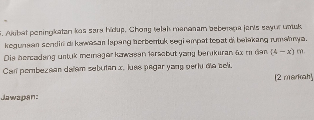 Akibat peningkatan kos sara hidup, Chong telah menanam beberapa jenis sayur untuk 
kegunaan sendiri di kawasan lapang berbentuk segi empat tepat di belakang rumahnya. 
Dia bercadang untuk memagar kawasan tersebut yang berukuran 6x m dan (4-x)m. 
Cari pembezaan dalam sebutan x, luas pagar yang perlu dia beli. 
[2 markah] 
Jawapan: