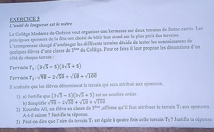L'unité de longueur est le mètre 
Le Collège Moderne de Guézon veut organiser une kermesse sur deux terrains de forme carrée. Les 
principaux sponsors de la fête ont choisi de bâtir leur stand sur le plus petit des terrains. 
L'entrepreneur chargé d'aménager les différents terrains décide de tester les connaissances de 
quelques élèves d'une classe de 3^(tine) du Collège. Pour ce faire il leur propose les dimensions d'un 
côté de chaque terrain : 
Terrain T_1:(3sqrt(5)-5)(3sqrt(5)+5)
Terrain T_2:sqrt(98)-2sqrt(50)/ sqrt(18)+sqrt(100)
Il souhaite que les élèves déterminent le terrain qui sera attribué aux sponsors, 
1) a) Justific que (3sqrt(5)-5)(3sqrt(5)+5) est un nombre entier. 
b) Simplifie sqrt(98)-2sqrt(50)+sqrt(18)+sqrt(100)
2) Kouraba Ali, un élève en classe de 3^(kme) ,affirme qu'il faut attribuer le terrain T_1 aux sponsors. 
A-t-il raison ? Justifie ta réponse. 
3) Peut-on dire que l'aire du terrain T_1 est égale à quatre fois celle terrain T_2 ? Justific ta réponse
