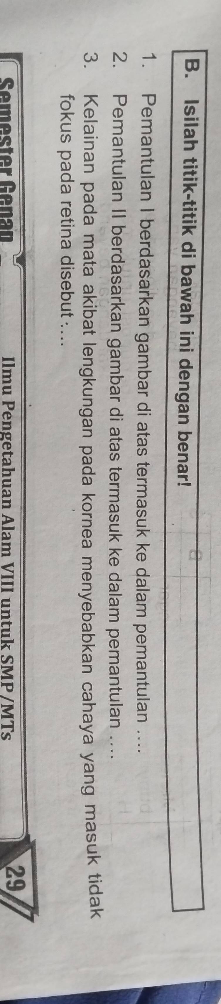 Isilah titik-titik di bawah ini dengan benar! 
1. Pemantulan I berdasarkan gambar di atas termasuk ke dalam pemantulan …... 
2. Pemantulan II berdasarkan gambar di atas termasuk ke dalam pemantulan …. 
3. Kelainan pada mata akibat lengkungan pada kornea menyebabkan cahaya yang masuk tidak 
fokus pada retina disebut …... 
Semester Genan Ilmu Pengetahuan Alam VIII untuk SMP /MTs 
29