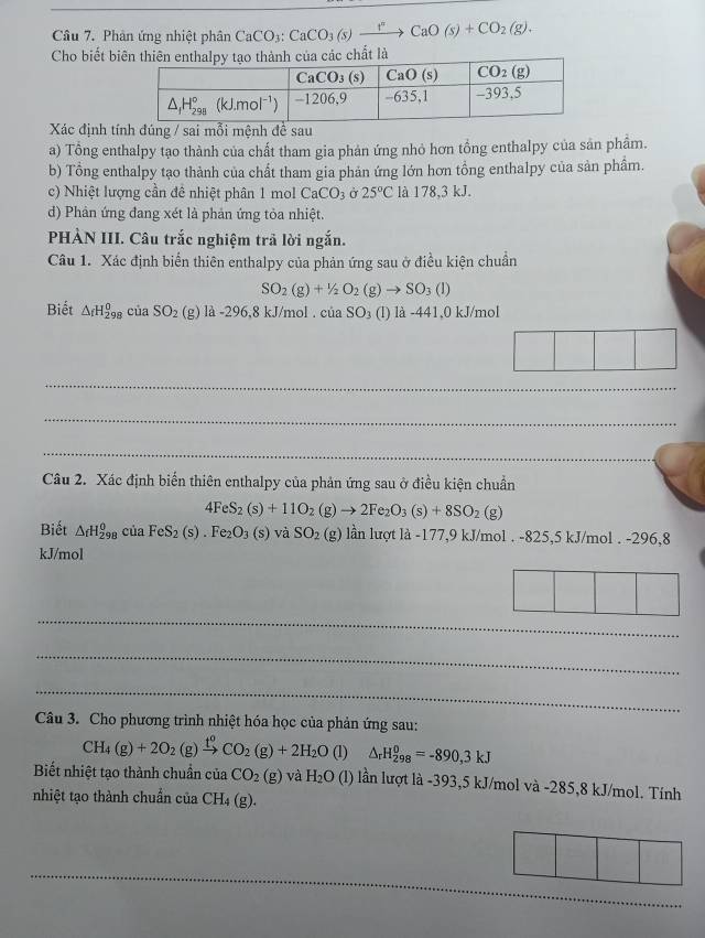 Phản ứng nhiệt phân CaCO_3:CaCO_3(s)xrightarrow FCaO(s)+CO_2(g).
Cho biết biất là
Xác định tính đúng / sai mỗi mệnh đề sau
a) Tổng enthalpy tạo thành của chất tham gia phản ứng nhỏ hơn tổng enthalpy của sản phẩm.
b) Tổng enthalpy tạo thành của chất tham gia phản ứng lớn hơn tổng enthalpy của sản phầm.
c) Nhiệt lượng cần đề nhiệt phân 1 mol CaCO_3 Ở 25°C là 178,3 kJ.
d) Phản ứng đang xét là phản ứng tỏa nhiệt.
PHÀN III. Câu trắc nghiệm trả lời ngắn.
Câu 1. Xác định biển thiên enthalpy của phản ứng sau ở điều kiện chuẩn
SO_2(g)+1/2O_2(g)to SO_3(l)
Biết △ _fH_(298)^0 của SO_2(g)la-296,8kJ/mol.ciaSO_3(l) là -441.0 kJ/mol
_
_
_
Câu 2. Xác định biến thiên enthalpy của phản ứng sau ở điều kiện chuẩn
4FeS_2(s)+11O_2(g)to 2Fe_2O_3(s)+8SO_2(g)
Biết △ _fH_(298)^0ciaFeS_2(s).Fe_2O_3(s)vaSO_2(g) lần lượt là -177,9 kJ/mol . -825,5 kJ/mol . -296,8
kJ/mol
_
_
_
Câu 3. Cho phương trình nhiệt hóa học của phản ứng sau:
CH_4(g)+2O_2(g)xrightarrow t^0CO_2(g)+2H_2O (1) △ _rH_(298)^0=-890,3kJ
Biết nhiệt tạo thành chuẩn của CO_2(g) và H_2O (l) lần lượt là -393,5 kJ/mol và -285,8 kJ/mol. Tính
nhiệt tạo thành chuẩn của CH_4 (g).
_
_
_
_