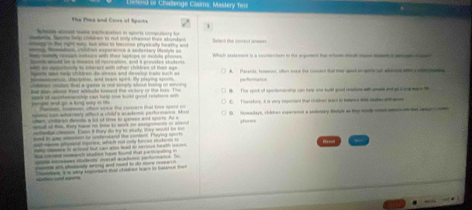 Defend or Challenge Claims, Mastery fest
The Ples and Cons of Sports
schage soseld wake partivmation in spurts compulsory for
satons foons Swe chidren to not only channet their abundant Select the correct anewer
ele is the right way bad also to become physically healthy and
Sones, Nowadavs, chidian experience a sedentary idestyle as
sesey poach adours with thei laptops or mobile phones. Which statement is a counterclain to the argument that shos seas mas dma e s e  id
Spaci rastd le a meaus of recréation, and it provides students
set  ier sepurtanity to interect with other children of their age .
pevss ass hsip chiâdran de-stress and develup traits such as A. Parenis, howover, often vace the concen that toe geet on gore ae adecn wne ale nte sor
pecasessnce, discpine, and team spirit. By playing sports.
ossen cslles that a game is not simply about losing or winning performance
ber ses seesd they almude toward the victory or the loss. The B. The spirt of sportsmanship can help ons buid god reuton wl ees and go bar wa s 
keser of aportemanship can help one build good relations with 
penses wst go a long way in lit C. Therefore, it is very important that children leakn to bsens lkis saer an me
Panees bizeever, offen voice the consern that time spent on
neons han adversery affect a clild's academic performance. Most
shes, chldean desose a lot of time to games and sports. As a D. Nowadays, children experiance a sedentary stestyle as they mady ron tmc  he sond  o 
sesed all thes, they hive no time to work on assignments or alfend phones
me d at casass. I ven a they do try to study, they would be too
loed is pay sisstan or understand the coment. Playing sports
san seese phescel iares, which not only forces students to
ises classee in scheol but can also lead to senous health issues . lhrset
sd sorevst ssmarch stodes have found that participating in 
stse aoreses students' overas academic performance. So,
sswle all abesesly wrong and need to do more research .
Sheestone, a as very experiant that childran learn to balance their
a     se tp t