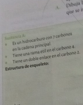 Dibuja l 
que s í 
Sustancia A: 
Es un hidrocarburo con 7 carbonos 
en la cadena principal. 
Tiene una rama etil en el carbono 4. 
Tiene un doble enlace en el carbono 2. 
Estructura de esqueleto: