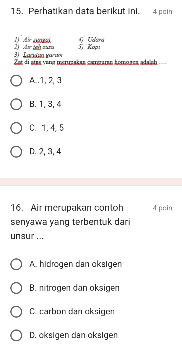 Perhatikan data berikut ini. 4 poin
1) Air sungai 4) Udara
2) Air teh susu 5) Kopi
3) Larutan garam
Zat di atas yang merupakan campuran homogen adalah ....
A.. 1, 2, 3
B. 1, 3, 4
C. 1, 4, 5
D. 2, 3, 4
16. Air merupakan contoh 4 poin
senyawa yang terbentuk dari
unsur ...
A. hidrogen dan oksigen
B. nitrogen dan oksigen
C. carbon dan oksigen
D. oksigen dan oksigen