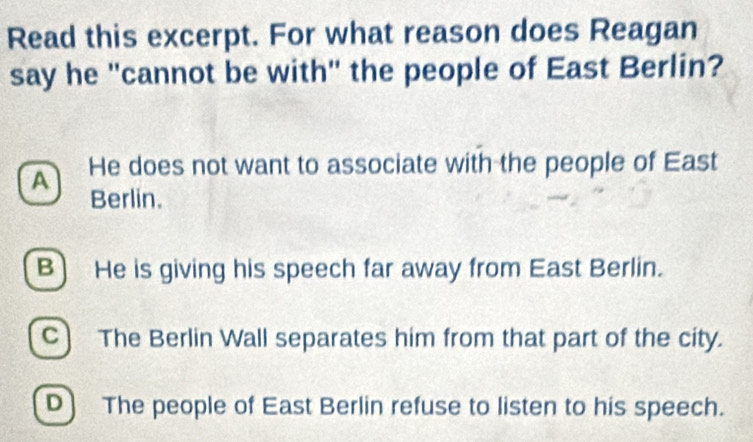 Read this excerpt. For what reason does Reagan
say he "cannot be with" the people of East Berlin?
A He does not want to associate with the people of East
Berlin.
B) He is giving his speech far away from East Berlin.
C) The Berlin Wall separates him from that part of the city.
D) The people of East Berlin refuse to listen to his speech.