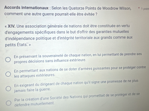 Accords internationaux : Selon les Quatorze Points de Woodrow Wilson, 1 point
comment une autre guerre pourrait-elle être évitée ?
« XIV. Une association générale de nations doit être constituée en vertu
d'engagements spécifiques dans le but d'offrir des garanties mutuelles
d'indépendance politique et d'intégrité territoriale aux grands comme aux
petits États»
En préservant la souveraineté de chaque nation, en lui permettant de prendre ses
propres décisions sans influence extérieure.
En permettant aux nations de se doter d'armées puissantes pour se protèger contre
les attaques extérieures
En exigeant du dirigeant de chaque nation qu'il signe une promesse de ne plus
jamais faire la guerre.
Par la création d'une Société des Nations qui promettait de se protéger et de se
défendre mutuellement.