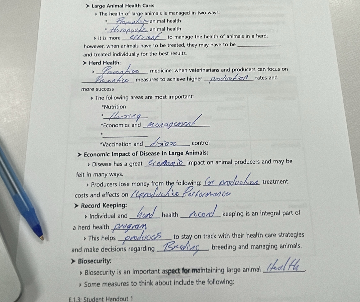 Large Animal Health Care: 
The health of large animals is managed in two ways: 
_animal health 
_animal health 
It is more _to manage the health of animals in a herd; 
however, when animals have to be treated, they may have to be_ 
and treated individually for the best results. 
Herd Health: 
> _medicine: when veterinarians and producers can focus on 
_measures to achieve higher _rates and 
more success 
> The following areas are most important: 
*Nutrition 
_* 
*Economics and_ 
_ 
*Vaccination and _control 
Economic Impact of Disease in Large Animals: 
Disease has a great _impact on animal producers and may be 
felt in many ways. 
» Producers lose money from the following: _, treatment 
costs and effects on_ 
Record Keeping: 
> Individual and _health _keeping is an integral part of 
a herd health_ 
> This helps _to stay on track with their health care strategies 
and make decisions regarding _, breeding and managing animals. 
Biosecurity: 
Biosecurity is an important aspect for maintaining large animal_ 
、 
Some measures to think about include the following: 
E.1.3: Student Handout 1