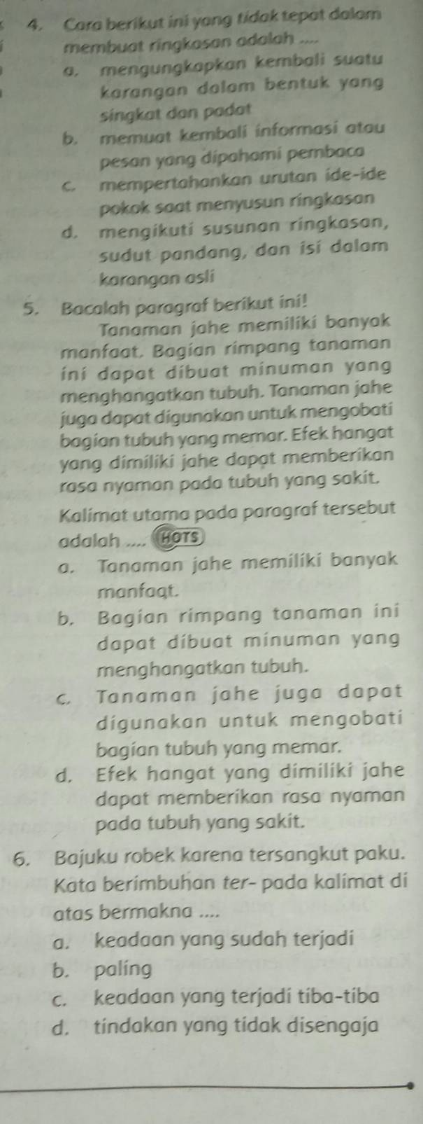 Cara berikut ini yong tidak tepat dalam
membuat ringkasan adalah ....
a. mengungkapkan kembali suatu
karangan dolam bentuk yang 
singkat dan padat
b. memuat kembali informasi atou
pesan yang dipahomi pembaca
C. mempertahankan urutan ide-ide
pokok saat menyusun ringkasan
d. mengikuti susunan ringkasan,
sudut pandang, dan isi dalam
karangan asli
5. Bacalah paragraf berikut ini!
Tanaman jahe memiliki banyak
manfaat. Bagian rimpang tanaman
ini dapat dibuat minuman yang
menghangatkan tubuh. Tanaman jahe
juga dapat digunakan untuk mengobati
bagian tubuh yang memar. Efek hangat
yang dimiliki jahe dapat memberikan
rasa nyaman pada tubuh yang sakit.
Kalímat utama pada paragraf tersebut
adalah -- HOTS
a. Tanaman jahe memiliki banyak
manfaqt.
b. Bagian rimpang tanaman ini
dapat díbuat minuman yang
menghangatkan tubuh.
c. Tanaman jahe juga dapat
digunakan untuk mengobati
bagian tubuh yang memar.
d. Efek hangat yang dimiliki jahe
dapat memberikan rasa nyaman
pada tubuh yang sakit.
6. Bajuku robek karena tersangkut paku.
Kata berimbuhan ter- pada kalimat di
atas bermakna ....
a. keadaan yang sudah terjadi
b. paling
c. keadaan yang terjadi tiba-tiba
d. tindakan yang tidak disengaja