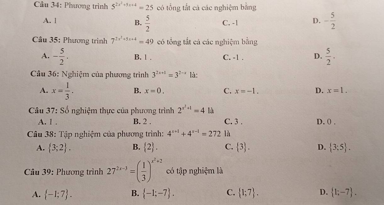 Phương trình 5^(2x^2)+5x+4=25 có tổng tất cả các nghiệm bằng
A. 1 B.  5/2  C. -1
D. - 5/2 
Câu 35: Phương trình 7^(2x^2)+5x+4=49 có tổng tất cả các nghiệm bằng
A. - 5/2 . B. 1. C. -1.
D.  5/2 . 
Câu 36: Nghiệm của phương trình 3^(2x+1)=3^(2-x) là:
A. x= 1/3 .
B. x=0. C. x=-1. D. x=1. 
Câu 37: Số nghiệm thực của phương trình 2^(x^2)+1=41a
A. 1. B. 2. C. 3. D. 0.
Câu 38: Tập nghiệm của phương trình: 4^(x+1)+4^(x-1)=272 là
A.  3;2. B.  2. C.  3. D.  3;5. 
Câu 39: Phương trình 27^(2x-3)=( 1/3 )^x^2+2 có tập nghiệm là
A.  -1;7.  -1;-7. C.  1;7. D.  1;-7. 
B.