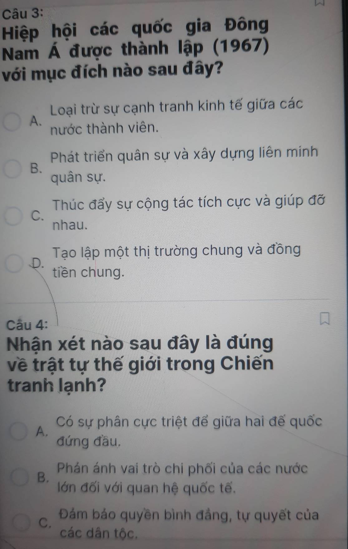 Hiệp hội các quốc gia Đông
Nam Á được thành lập (1967)
với mục đích nào sau đây?
Loại trừ sự cạnh tranh kinh tế giữa các
A.
nước thành viên.
Phát triển quân sự và xây dựng liên mính
B.
quân sự.
Thúc đẩy sự cộng tác tích cực và giúp đỡ
C.
nhau.
Tạo lập một thị trường chung và đồng
D.
tiền chung.
Cầu 4:
Nhận xét nào sau đây là đúng
về trật tự thế giới trong Chiến
tranh lạnh?
Có sự phân cực triệt để giữa hai đế quốc
A.
đứng đầu.
Phán ánh vai trò chi phối của các nước
B.
lớn đối với quan hệ quốc tế.
C. Đám báo quyền bình đẳng, tự quyết của
các dân tộc.