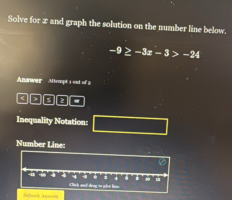 Solve for x and graph the solution on the number line below.
-9≥ -3x-3>-24
Answer Attempt 1 out of 2
< > ≤ ≥ or 
Inequality Notation: 
Number Line:
-1 -10 -8 -6 -4 -2 2 4 6 8 10 12
Click and drag to plot line. 
Submit Answer