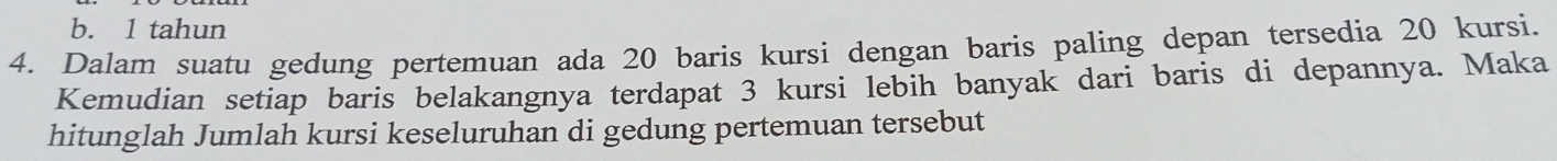 b. 1 tahun
4. Dalam suatu gedung pertemuan ada 20 baris kursi dengan baris paling depan tersedia 20 kursi.
Kemudian setiap baris belakangnya terdapat 3 kursi lebih banyak dari baris di depannya. Maka
hitunglah Jumlah kursi keseluruhan di gedung pertemuan tersebut