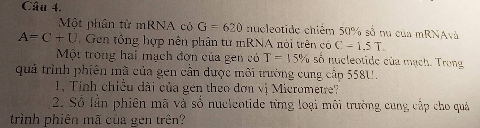 Một phân tử mRNA có G=620 nucleotide chiếm 50% số nu của mRNAvà
A=C+U. Gen tổng hợp nên phân tử mRNA nói trên có C=1,5T. 
Một trong hai mạch đơn của gen có T=15% số nucleotide của mạch. Trong 
quá trình phiên mã của gen cần được môi trường cung cấp 558U. 
1, Tính chiều dài của gen theo đơn vị Micrometre? 
2. Số lần phiên mã và số nucleotide từng loại môi trường cung cấp cho quá 
trình phiên mã của gen trên?