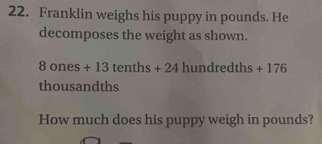 Franklin weighs his puppy in pounds. He 
decomposes the weight as shown.
8 ones + 13 tenths + 24 hundredths + 176
thousandths
How much does his puppy weigh in pounds?