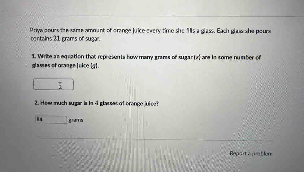 Priya pours the same amount of orange juice every time she fills a glass. Each glass she pours 
contains 21 grams of sugar. 
1. Write an equation that represents how many grams of sugar (s) are in some number of 
glasses of orange juice (g). 
□ 
2. How much sugar is in 4 glasses of orange juice?
84grams
Report a problem