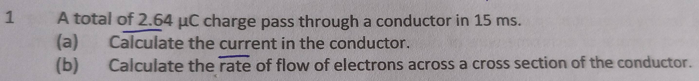 A total of 2.64 μC charge pass through a conductor in 15 ms. 
(a) Calculate the current in the conductor. 
(b) Calculate the rate of flow of electrons across a cross section of the conductor.