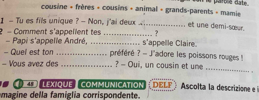 on le parôlé date. 
cousine • frères » cousins • animal « grands-parents • mamie 
1 - Tu es fils unique ? - Non, j'ai deux _et une demi-sœur. 
2 - Comment s’appellent tes _? 
- Papi s'appelle André, _s’appelle Claire. 
- Quel est ton _préféré ? - J'adore les poissons rouges ! 
- Vous avez des _? - Oui, un cousin et une_ 
a 48LEXIQUE COMMUNICATION DELF Ascolta la descrizione e i 
magine della famiglia corrispondente.