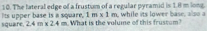 The lateral edge of a frustum of a regular pyramid is 1.8 m long. 
Its upper base is a square, 1m* 1m , while its lower base, also a 
square 2.4m* 2.4m. What is the volume of this frustum?