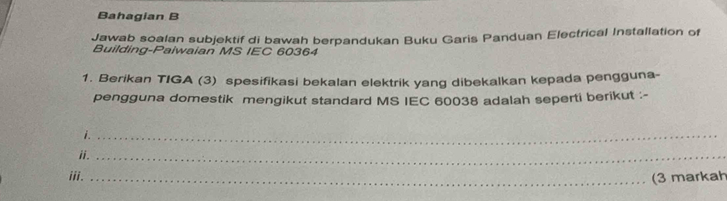 Bahagian B 
Jawab soalan subjektif di bawah berpandukan Buku Garis Panduan Electrical Installation of 
Building-Paiwaian MS IEC 60364 
1. Berikan TIGA (3) spesifikasi bekalan elektrik yang dibekalkan kepada pengguna- 
pengguna domestik mengikut standard MS IEC 60038 adalah seperti berikut :- 
i._ 
ii._ 
iii. _(3 markah