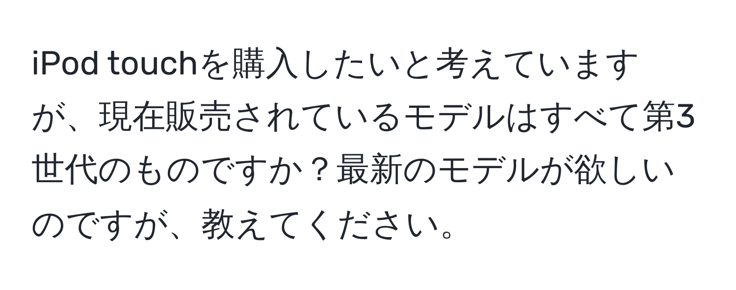 iPod touchを購入したいと考えていますが、現在販売されているモデルはすべて第3世代のものですか？最新のモデルが欲しいのですが、教えてください。